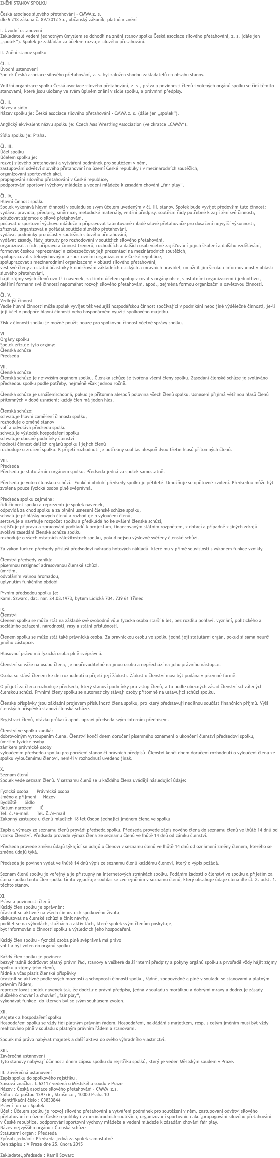 ZNĚNÍ STANOV SPOLKU Česká asociace silového přetahování - CMWA z. s. dle § 218 zákona č. 89/2012 Sb., občanský zákoník, platném znění I. Úvodní ustanovení Zakladatelé vedeni jednotným úmyslem se dohodli na znění stanov spolku Česká asociace silového přetahování, z. s. (dále jen „spolek“). Spolek je zakládán za účelem rozvoje silového přetahování. II. Znění stanov spolku Čl. I. Úvodní ustanovení Spolek Česká asociace silového přetahování, z. s. byl založen shodou zakladatelů na obsahu stanov. Vnitřní organizace spolku Česká asociace silového přetahování, z. s., práva a povinnosti členů i volených orgánů spolku se řídí těmito stanovami, které jsou uloženy ve svém úplném znění v sídle spolku, a právními předpisy. Čl. II. Název a sídlo Název spolku je: Česká asociace silového přetahování - CMWA z. s. (dále jen „spolek“). Anglický ekvivalent názvu spolku je: Czech Mas Wrestling Association (ve zkratce „CMWA“). Sídlo spolku je: Praha. Čl. III. Účel spolku Účelem spolku je: rozvoj silového přetahování a vytváření podmínek pro soutěžení v něm, zastupování odvětví silového přetahování na území České republiky i v mezinárodních soutěžích, organizování sportovních akcí, propagování silového přetahování v České republice, podporování sportovní výchovy mládeže a vedení mládeže k zásadám chování „fair play“. Čl. IV. Hlavní činnost spolku Spolek vykonává hlavní činnosti v souladu se svým účelem uvedeným v čl. III. stanov. Spolek bude vyvíjet především tuto činnost: vydávat pravidla, předpisy, směrnice, metodické materiály, vnitřní předpisy, soutěžní řády potřebné k zajištění své činnosti, sdružovat zájemce o silové přetahování, pečovat o sportovní výchovu mládeže a připravovat talentované mladé silové přetahovače pro dosažení nejvyšší výkonnosti, zřizovat, organizovat a pořádat soutěže silového přetahování, vydávat podmínky pro účast v soutěžích silového přetahování, vydávat zásady, řády, statuty pro rozhodování v soutěžích silového přetahování, organizovat a řídit přípravu a činnost trenérů, rozhodčích a dalších osob včetně zajišťování jejich školení a dalšího vzdělávání, formovat českou reprezentaci a zabezpečovat její prezentaci na mezinárodních soutěžích, spolupracovat s tělovýchovnými a sportovními organizacemi v České republice, spolupracovat s mezinárodními organizacemi v oblasti silového přetahování, vést své členy a ostatní účastníky k dodržování základních etických a mravních pravidel, umožnit jim širokou informovanost v oblasti silového přetahování, hájit zájmy svých členů uvnitř i navenek, za tímto účelem spolupracovat s orgány obce, s ostatními organizacemi i jednotlivci, dalšími formami své činnosti napomáhat rozvoji silového přetahování, apod., zejména formou organizační a osvětovou činností. Čl. V. Vedlejší činnost Vedle hlavní činnosti může spolek vyvíjet též vedlejší hospodářskou činnost spočívající v podnikání nebo jiné výdělečné činnosti, je-li její účel v podpoře hlavní činnosti nebo hospodárném využití spolkového majetku. Zisk z činnosti spolku je možné použít pouze pro spolkovou činnost včetně správy spolku. VI. Orgány spolku Spolek zřizuje tyto orgány: Členská schůze Předseda VII. Členská schůze Členská schůze je nejvyšším orgánem spolku. Členská schůze je tvořena všemi členy spolku. Zasedání členské schůze je svoláváno předsedou spolku podle potřeby, nejméně však jednou ročně. Členská schůze je usnášeníschopná, pokud je přítomna alespoň polovina všech členů spolku. Usnesení přijímá většinou hlasů členů přítomných v době usnášení; každý člen má jeden hlas. Členská schůze: schvaluje hlavní zaměření činnosti spolku, rozhoduje o změně stanov volí a odvolává předsedu spolku schvaluje výsledek hospodaření spolku schvaluje obecné podmínky členství hodnotí činnost dalších orgánů spolku i jejich členů rozhoduje o zrušení spolku. K přijetí rozhodnutí je potřebný souhlas alespoň dvou třetin hlasů přítomných členů. VIII. Předseda Předseda je statutárním orgánem spolku. Předseda jedná za spolek samostatně. Předseda je volen členskou schůzí. Funkční období předsedy spolku je pětileté. Umožňuje se opětovné zvolení. Předsedou může být zvolena pouze fyzická osoba plně svéprávná. Předseda spolku zejména: řídí činnost spolku a reprezentuje spolek navenek, odpovídá za chod spolku a za plnění usnesení členské schůze spolku, schvaluje přihlášky nových členů a rozhoduje o vyloučení členů, sestavuje a navrhuje rozpočet spolku a předkládá ho ke sválení členské schůzi, zajišťuje přípravu a zpracování podkladů k projektům, financovaným státním rozpočtem, z dotací a případně z jiných zdrojů, svolává zasedání členské schůze spolku rozhoduje o všech ostatních záležitostech spolku, pokud nejsou výslovně svěřeny členské schůzi. Za výkon funkce předsedy přísluší předsedovi náhrada hotových nákladů, které mu v přímé souvislosti s výkonem funkce vznikly. Členství předsedy zaniká: písemnou rezignací adresovanou členské schůzi, úmrtím, odvoláním valnou hromadou, uplynutím funkčního období Prvním předsedou spolku je: Kamil Szwarc, dat. nar. 24.08.1973, bytem Lidická 704, 739 61 Třinec IX. Členství Členem spolku se může stát na základě své svobodné vůle fyzická osoba starší 6 let, bez rozdílu pohlaví, vyznání, politického a sociálního zařazení, národnosti, rasy a státní příslušnosti. Členem spolku se může stát také právnická osoba. Za právnickou osobu ve spolku jedná její statutární orgán, pokud si sama neurčí jiného zástupce. Hlasovací právo má fyzická osoba plně svéprávná. Členství se váže na osobu člena, je nepřevoditelné na jinou osobu a nepřechází na jeho právního nástupce. Osoba se stává členem ke dni rozhodnutí o přijetí její žádosti. Žádost o členství musí být podána v písemné formě. O přijetí za člena rozhoduje předseda, který stanoví podmínky pro vstup členů, a to podle obecných zásad členství schválených členskou schůzí. Prvními členy spolku se automaticky stávají osoby přítomné na ustavující schůzi spolku. Členské příspěvky jsou základní projevem příslušnosti člena spolku, pro který představují nedílnou součást finančních příjmů. Výši členských příspěvků stanoví členská schůze. Registraci členů, otázku průkazů apod. upraví předseda svým interním předpisem. Členství ve spolku zaniká: dobrovolným vystoupením člena. Členství končí dnem doručení písemného oznámení o ukončení členství předsedovi spolku, úmrtím fyzické osoby zánikem právnické osoby vyloučením předsedou spolku pro porušení stanov či právních předpisů. Členství končí dnem doručení rozhodnutí o vyloučení člena ze spolku vyloučenému členovi, není-li v rozhodnutí uvedeno jinak. X. Seznam členů Spolek vede seznam členů. V seznamu členů se u každého člena uvádějí následující údaje: Fyzická osoba Právnická osoba Jméno a příjmení Název Bydliště Sídlo Datum narození IČ Tel. č./e-mail Tel. č./e-mail Zákonný zástupce u členů mladších 18 let Osoba jednající jménem člena ve spolku Zápis a výmazy ze seznamu členů provádí předseda spolku. Předseda provede zápis nového člena do seznamu členů ve lhůtě 14 dnů od vzniku členství. Předseda provede výmaz člena ze seznamu členů ve lhůtě 14 dnů od zániku členství. Předseda provede změnu údajů týkající se údajů o členovi v seznamu členů ve lhůtě 14 dnů od oznámení změny členem, kterého se změna údajů týká. Předseda je povinen vydat ve lhůtě 14 dnů výpis ze seznamu členů každému členovi, který o výpis požádá. Seznam členů spolku je veřejný a je přístupný na internetových stránkách spolku. Podáním žádosti o členství ve spolku a přijetím za člena spolku tento člen spolku tímto vyjadřuje souhlas se zveřejněním v seznamu členů, který obsahuje údaje člena dle čl. X. odst. 1. těchto stanov. XI. Práva a povinnosti členů Každý člen spolku je oprávněn: účastnit se aktivně na všech činnostech spolkového života, diskutovat na členské schůzi a činit návrhy, podílet se na výhodách, službách a aktivitách, které spolek svým členům poskytuje, být informován o činnosti spolku a výsledcích jeho hospodaření. Každý člen spolku – fyzická osoba plně svéprávná má právo volit a být volen do orgánů spolku Každý člen spolku je povinen: bezvýhradně dodržovat platný právní řád, stanovy a veškeré další interní předpisy a pokyny orgánů spolku a prvořadě vždy hájit zájmy spolku a zájmy jeho členů, řádně a včas platit členské příspěvky účastnit se aktivně podle svých možností a schopností činnosti spolku, řádně, zodpovědně a plně v souladu se stanovami a platným právním řádem, reprezentovat spolek navenek tak, že dodržuje právní předpisy, jedná v souladu s morálkou a dobrými mravy a dodržuje zásady slušného chování a chování „fair play“, vykonávat funkce, do kterých byl se svým souhlasem zvolen. XII. Majetek a hospodaření spolku Hospodaření spolku se vždy řídí platným právním řádem. Hospodaření, nakládání s majetkem, resp. s celým jměním musí být vždy realizováno plně v souladu s platným právním řádem a stanovami. Spolek má právo nabývat majetek a další aktiva do svého výhradního vlastnictví. XIII. Závěrečná ustanovení Tyto stanovy nabývají účinnosti dnem zápisu spolku do rejstříku spolků, který je veden Městským soudem v Praze. III. Závěrečná ustanovení Zápis spolku do spolkového rejstříku . Spisová značka : L 62117 vedená u Městského soudu v Praze Název : Česká asociace silového přetahování - CMWA z.s. Sídlo : Za poštou 1297/6 , Strašnice , 10000 Praha 10 Identifikační číslo : 03833844 Právní forma : Spolek Účel : Účelem spolku je rozvoj silového přetahování a vytváření podmínek pro soutěžení v něm, zastupování odvětví silového přetahování na území České republiky i v mezinárodních soutěžích, organizování sportovních akcí,propagování silového přetahování v České republice, podporování sportovní výchovy mládeže a vedení mládeže k zásadám chování fair play. Název nejvyššího orgánu : Členská schůze Statutární orgán : Předseda Způsob jednání : Předseda jedná za spolek samostatně Den zápisu : V Praze dne 25. února 2015 Zakladatel,předseda : Kamil Szwarc
